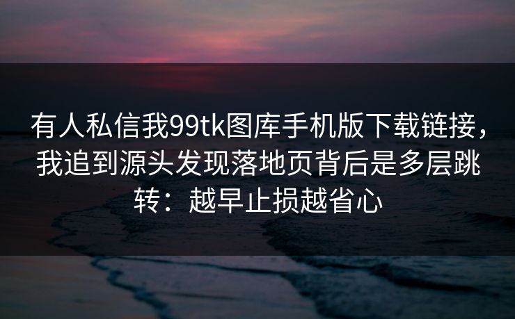 有人私信我99tk图库手机版下载链接，我追到源头发现落地页背后是多层跳转：越早止损越省心