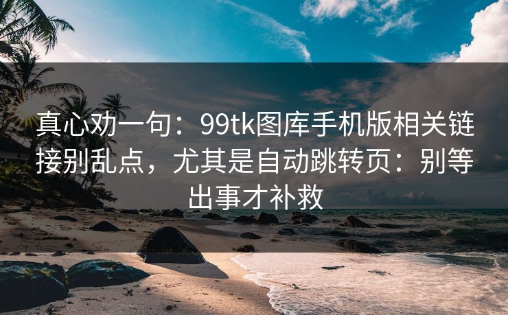 真心劝一句：99tk图库手机版相关链接别乱点，尤其是自动跳转页：别等出事才补救