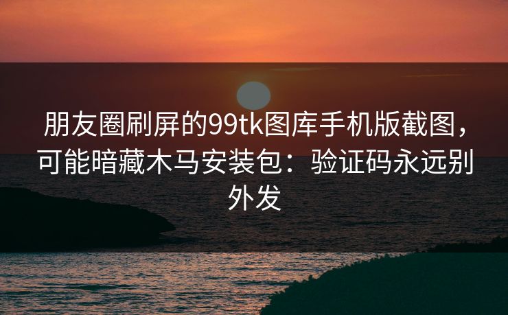 朋友圈刷屏的99tk图库手机版截图，可能暗藏木马安装包：验证码永远别外发