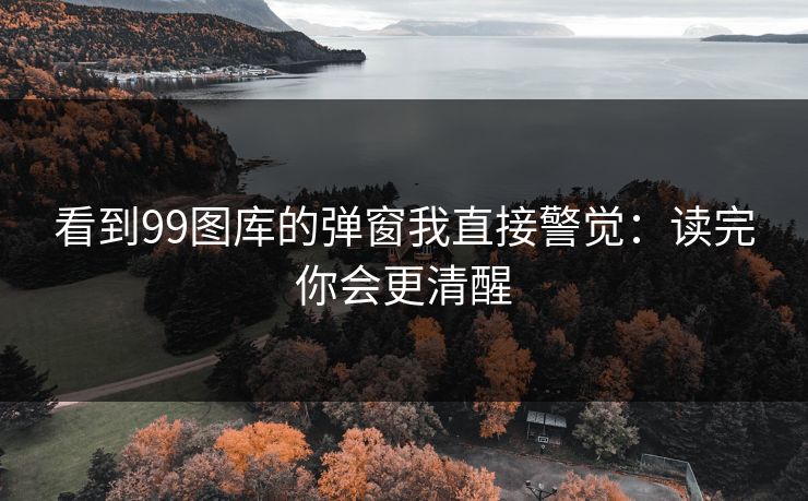 看到99图库的弹窗我直接警觉:读完你会更清醒 看到99图库的弹窗我直接警觉:读完你会更清醒
