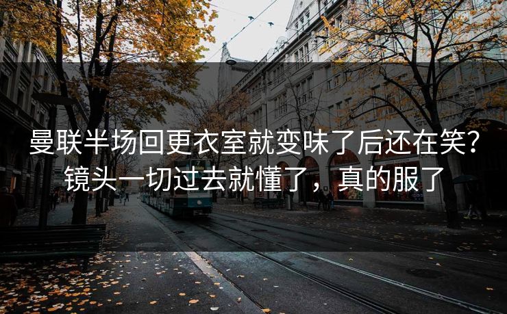 曼联半场回更衣室就变味了后还在笑？镜头一切过去就懂了，真的服了