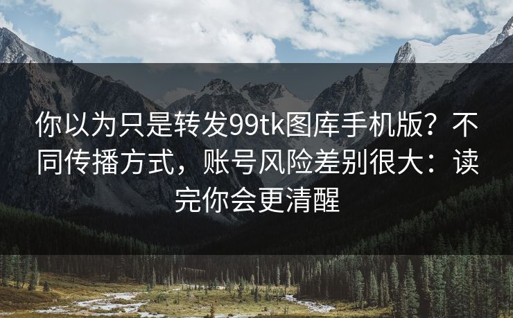 你以为只是转发99tk图库手机版？不同传播方式，账号风险差别很大：读完你会更清醒
