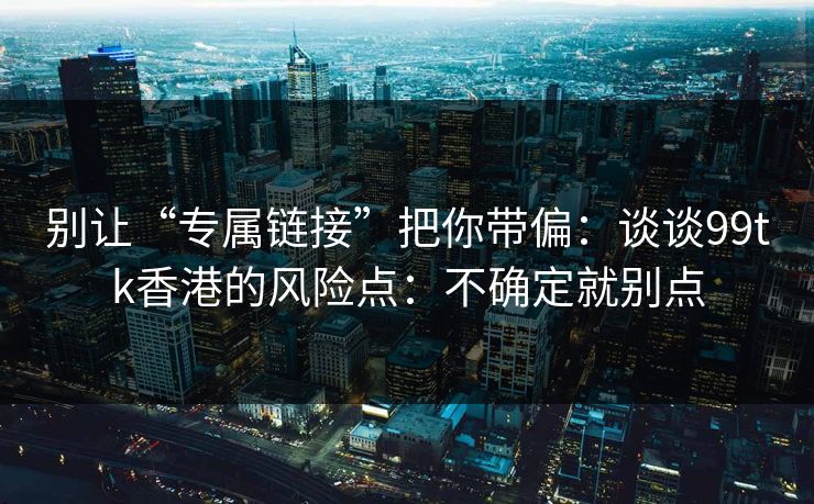 别让“专属链接”把你带偏：谈谈99tk香港的风险点：不确定就别点
