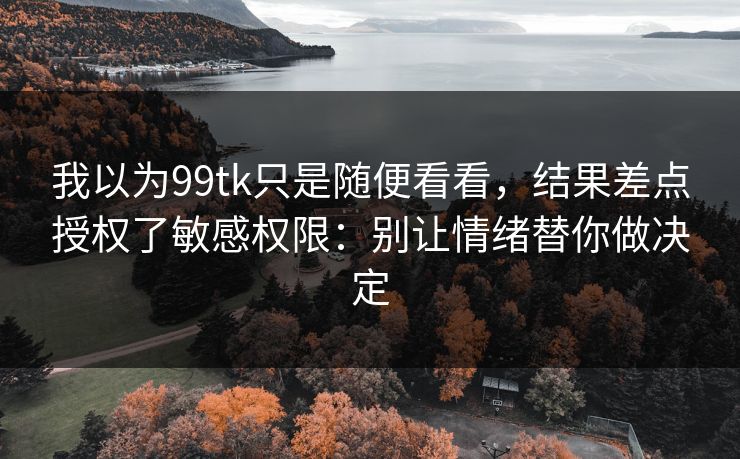 我以为99tk只是随便看看，结果差点授权了敏感权限：别让情绪替你做决定