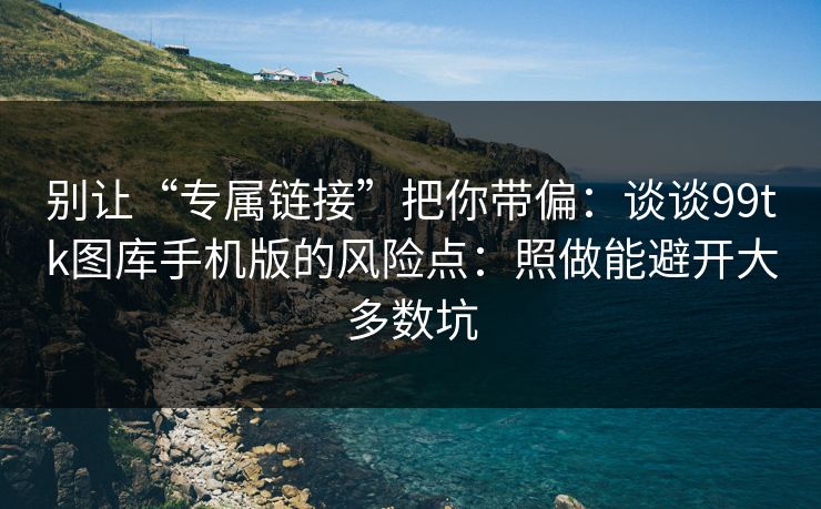 别让“专属链接”把你带偏：谈谈99tk图库手机版的风险点：照做能避开大多数坑
