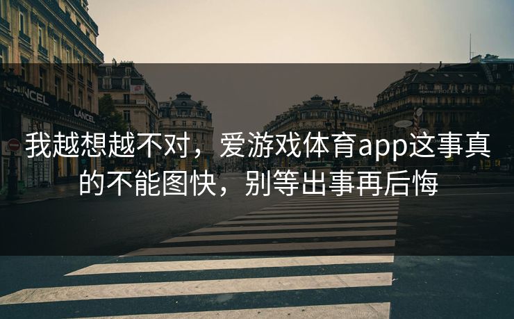 我越想越不对，爱游戏体育app这事真的不能图快，别等出事再后悔