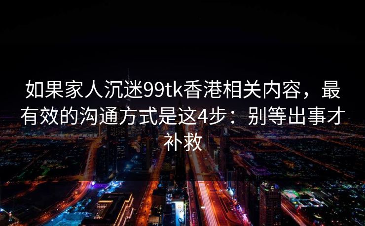 如果家人沉迷99tk香港相关内容，最有效的沟通方式是这4步：别等出事才补救
